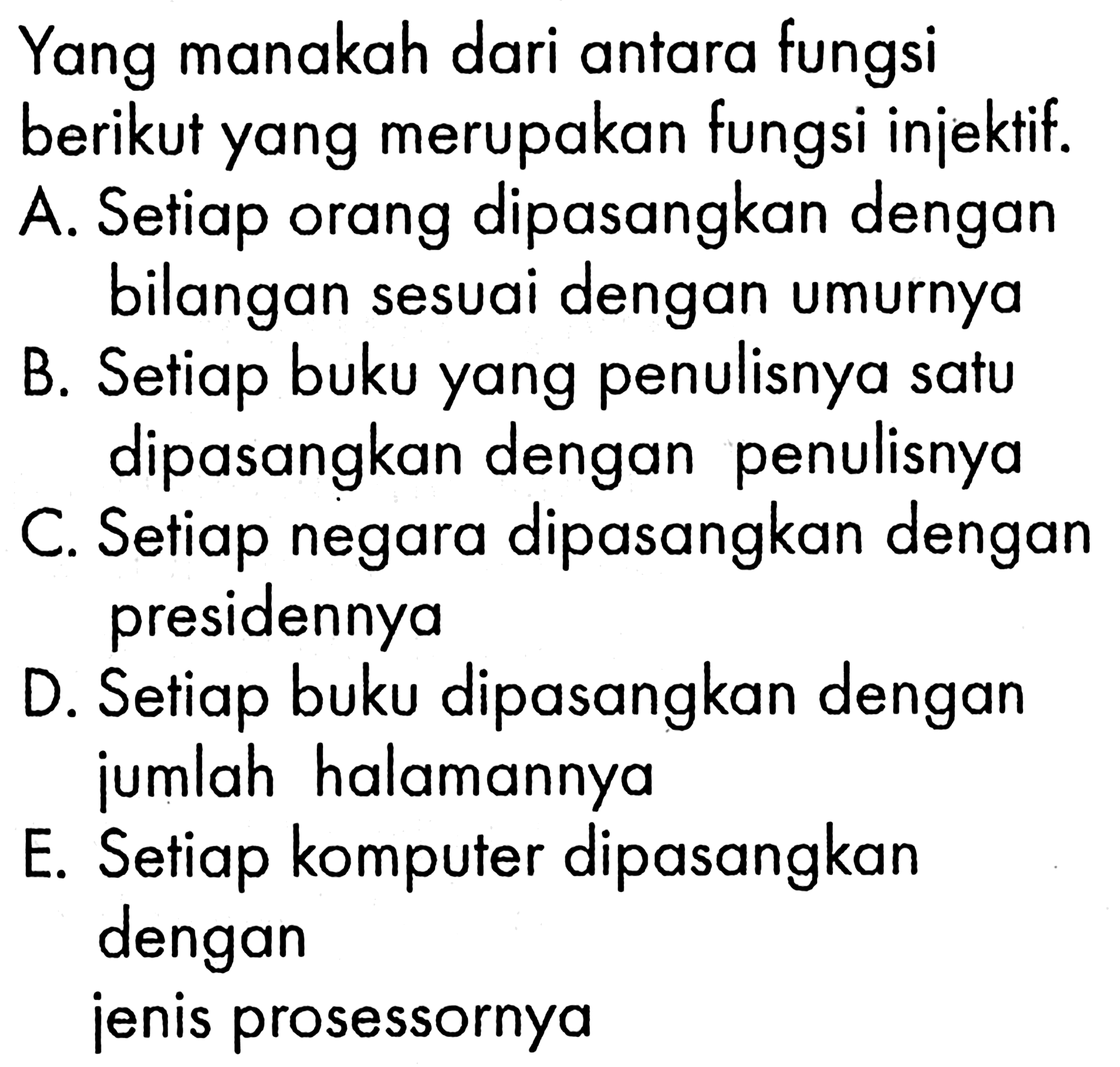 Yang manakah dari antara fungsi berikut yang merupakan fungsi injektif. A. Setiap orang dipasangkan dengan bilangan sesuai dengan umurnya
B. Setiap buku yang penulisnya satu dipasangkan dengan penulisnya
C. Setiap negara dipasangkan dengan presidennya
D. Setiap buku dipasangkan dengan jumlah halamannya
E. Setiap komputer dipasangkan dengan jenis prosessornya