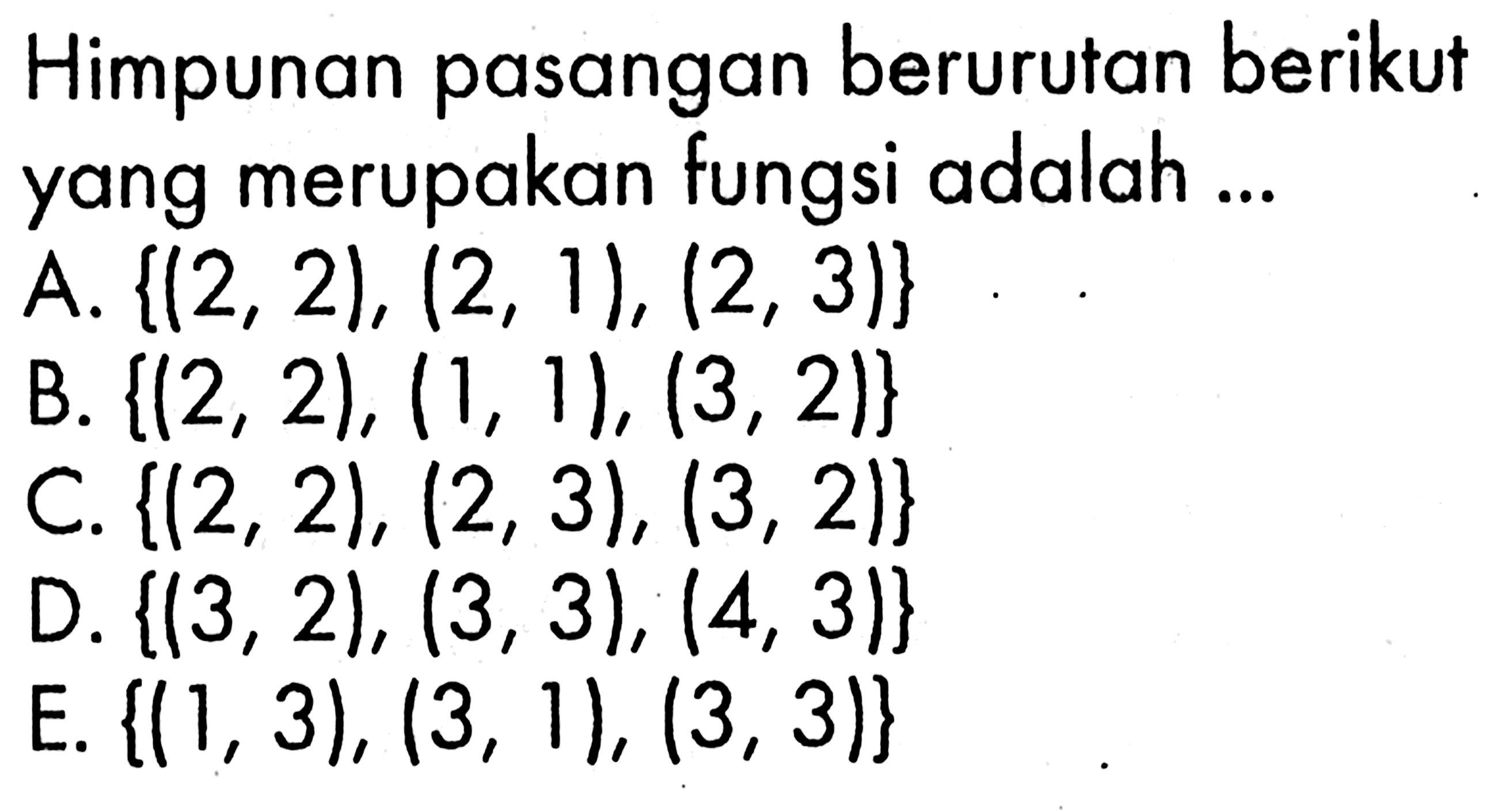 Himpunan pasangan berurutan berikut yang merupakan fungsi adalah ... A. {(2,2),(2,1),(2,3)} 
B. {(2,2),(1,1),(3,2)} 
C. {(2,2),(2,3),(3,2)} 
D. {(3,2),(3,3),(4,3)} 
E. {(1,3),(3,1),(3,3)} 