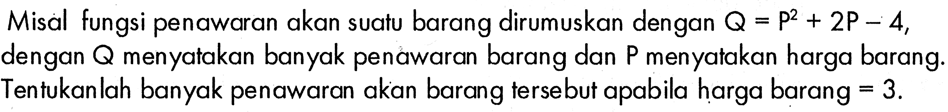 Misal fungsi penawaran akan suatu barang dirumuskan dengan  Q=P^2+2P-4, dengan  Q  menyatakan banyak penawaran barang dan P menyatakan harga barang. Tentukanlah banyak penawaran akan barang terse but apabila harga barang=3. 