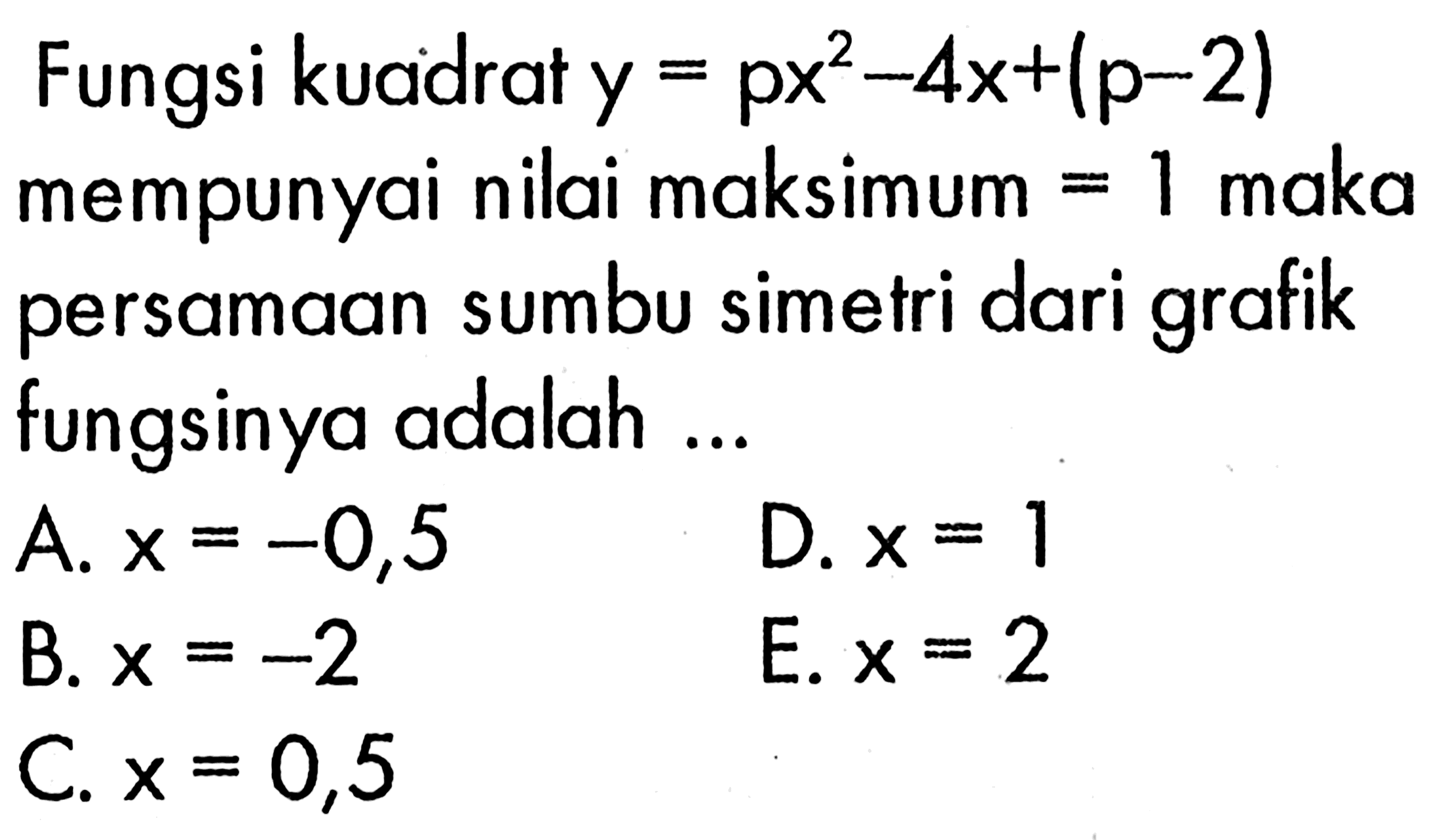 Fungsi kuadrat  y=p x^2-4 x+(p-2)  mempunyai nilai maksimum  =1  maka persamaan sumbu simetri dari grafik fungsinya adalah ...A.  x=-0,5 D.  x=1 B.  x=-2 E.  x=2 C.  x=0,5 