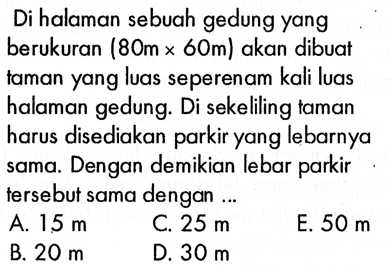 Di halaman sebuah gedung yang berukuran (80m x 60m) akan dibuat taman yang luas seperenam kali luas halaman gedung. Di sekeliling taman harus disediakanparkir yang lebarnya sama. Dengan demikian lebar parkir tersebut sama dengan ... A. 15 m C. 25 m E. 50 m B. 20 m D. 30 m