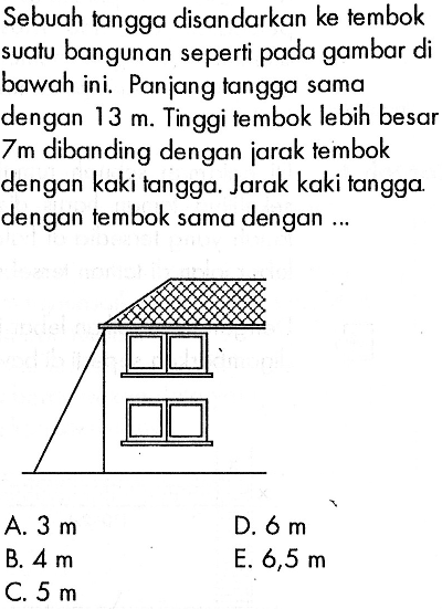 Sebuah tangga disandarkan ke tembok suatu bangunan seperti pada gambar di bawah ini. Panjang tangga sama dengan 13 m. Tinggi tembok lebih besar 7 m dibanding dengan jarak tembok dengan kaki tangga. Jarak kaki tangga dengan tembok sama dengan ...