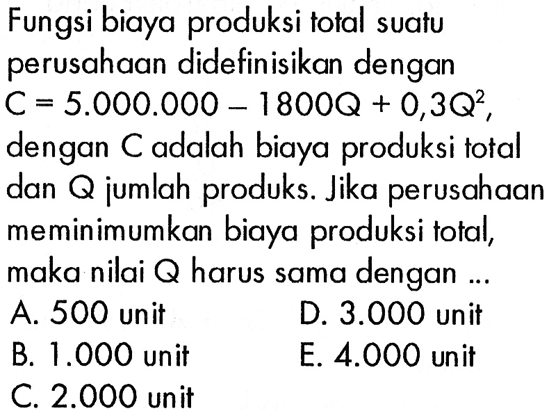 Fungsi biaya produksi total suatu perusahaan didefinisikan dengan C = 5.000.000 - 1800Q + 0,3Q^2, dengan C adalah biaya produksi total dan Q jumlah produks. Jika perusahaan meminimumkan biaya produksi total, maka nilai Q harus sama dengan... A. 500 unit D. 3.000 unit B. 1.000 unit E. 4.000 unit C. 2.000 unit