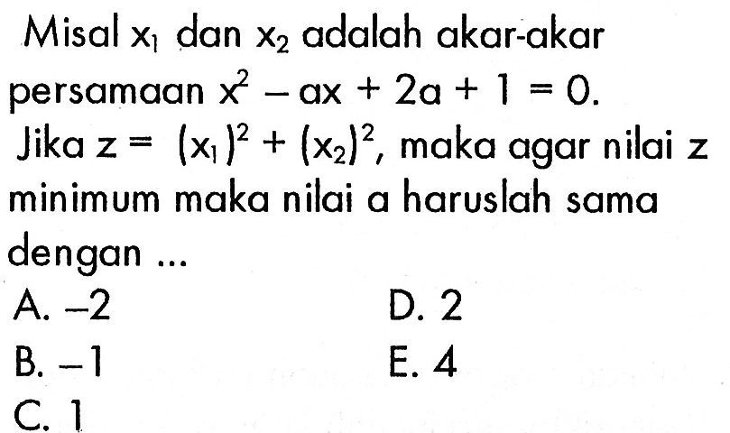 Misal x1 dan x2 adalah akar-akar persamaan x^2 - ax + 2a + 1 = 0. Jika z = (x1)^2 + (x2)^2, maka agar nilai z minimum maka nilai a haruslah sama dengan ... A. -2 B. -1 C. 1 D. 2 E. 4