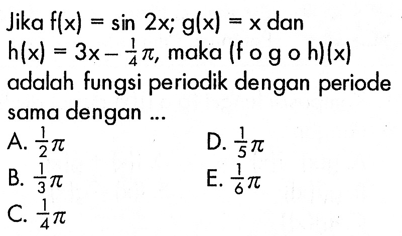 Jika  f(x)=sin 2x ; g(x)=x  dan  h(x)=3 x-1/4 pi , maka (fog o h)(x) adalah fungsi periodik dengan periode sama dengan ...A.  1/2 pi D.  1/5 pi B.  1/3 pi E.  1/6 pi C.  1/4 pi 