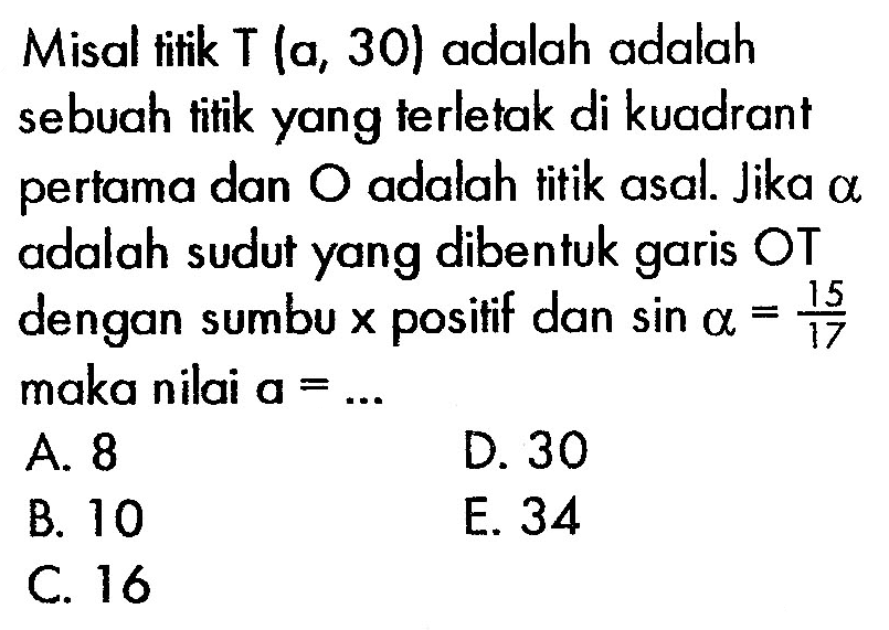 Misal titik  T(a, 30)  adalah adalah sebuah titik yang terletak di kuadrant pertama dan  O  adalah titik asal. Jika  a  adalah sudut yang dibentuk garis OT dengan sumbu x positif dan  sin alpha=15/17  maka nilai  a=...
