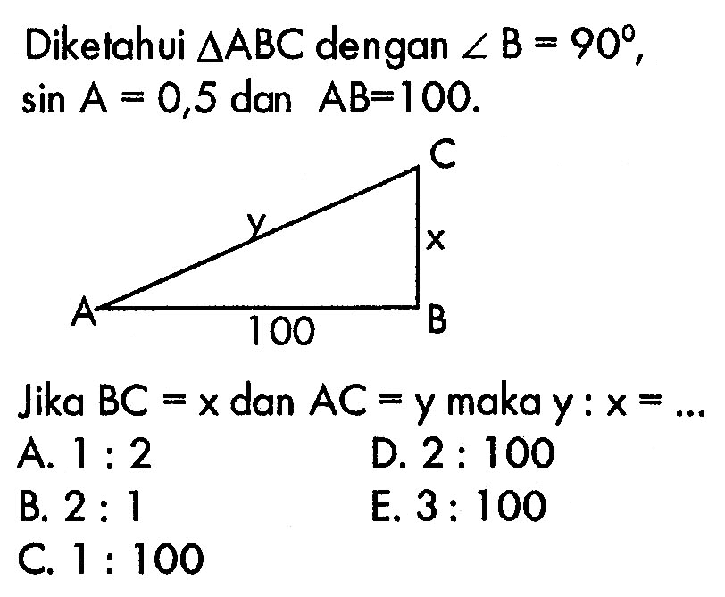 Diketahui  segitiga ABC  dengan  sudut B=90 ,  sin A=0,5  dan  A B=100 Jika  B C=x  dan  A C=  y maka  y: x=...A.  1: 2 D.  2: 100 B.  2: 1 E.  3: 100 C.  1: 100 