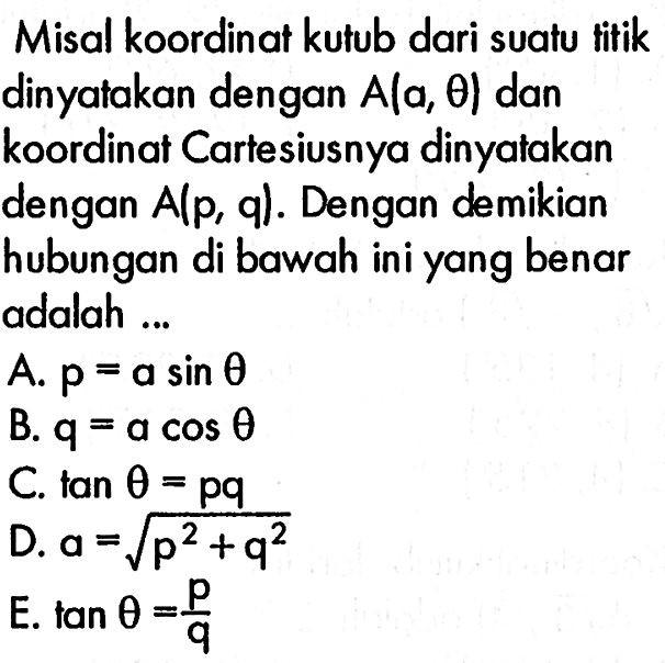 Misal koordinat kutub dari suatu titik dinyatakan dengan  A(a, theta)  dan koordinat Cartesiusnya dinyatakan dengan  A(p, q) . Dengan demikian hubungan di bawah ini yang benar adalah ...A.  p=a sin theta B.  q=a cos theta C.  tan theta=p q D.  a=akar(p^2+q^2 E.  tan theta=p/q 