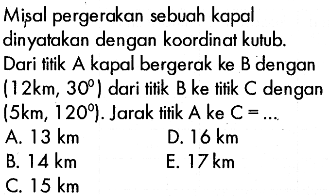 Misal pergerakan sebuah kapal dinyatakan dengan koordinat kutub. Dari titik A kapal bergerak ke B dengan (12 km, 30) dari titik B ke titik C dengan (5 km, 120) . Jarak titik A ke C=....