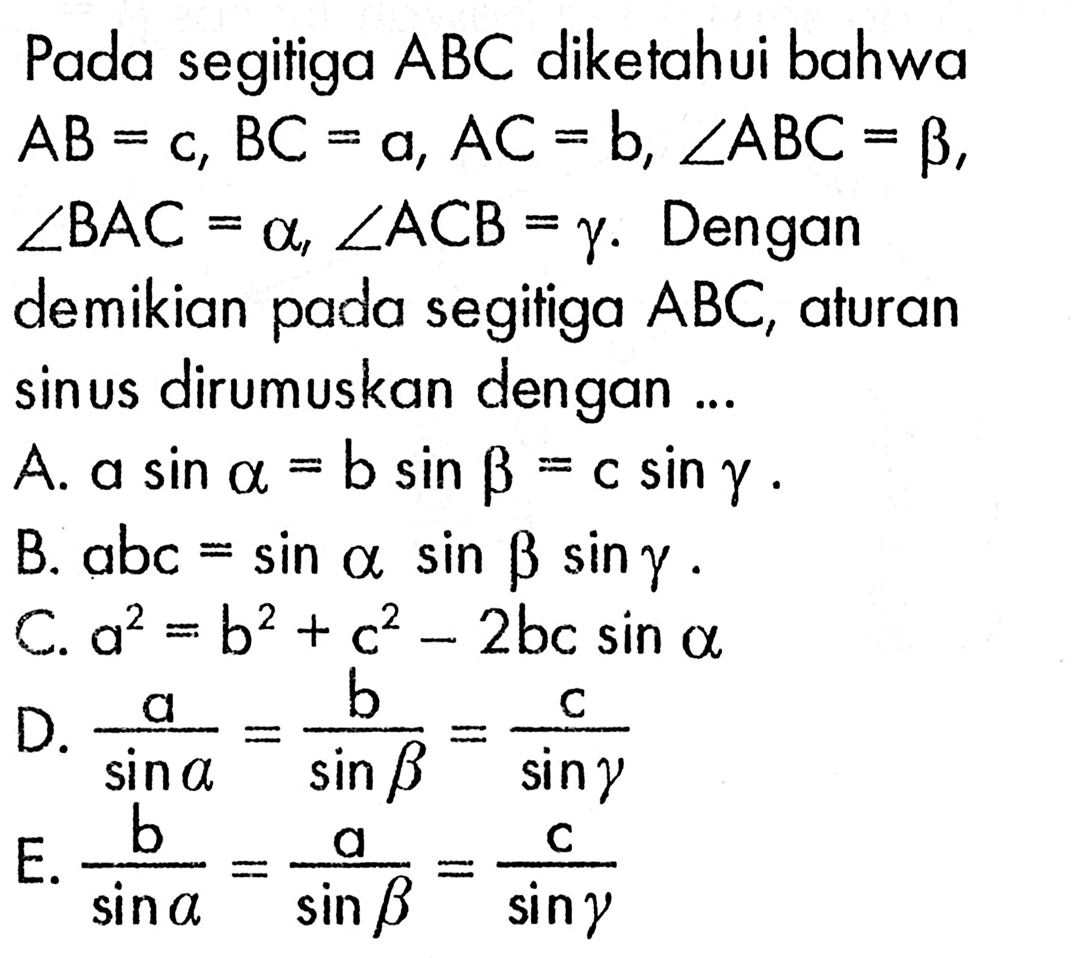 Pada segitiga ABC diketahui bahwa AB=c, BC=a, AC=b, sudut ABC=beta, sudut BAC=alpha, sudut ACB=gamma. Dengan demikian pada segitiga ABC, aturan sinus dirumuskan dengan ... A. a sin alpha=b sin beta=c sin gamma. B. abc=sin alpha sin beta sin gamma. C. a^2=b^2+c^2-2bc sin alpha D. a/sin(alpha)=b/sin(beta)=c/sin(gamma) E. b/sin(alpha)=a/sin(beta)=c/sin(gamma)