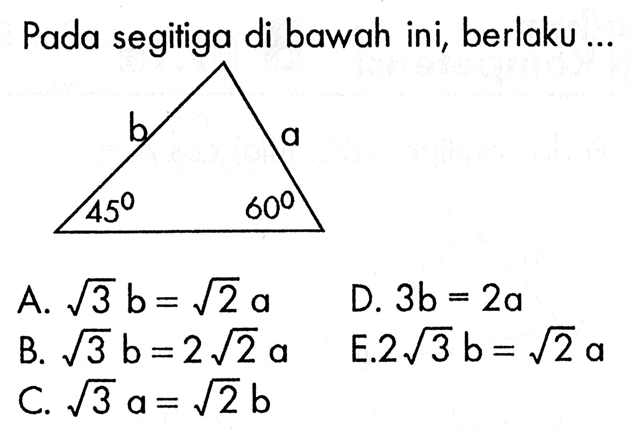 Pada segitiga di bawah ini, berlaku ...                     b 45 60 aA. akar(3) b=akar(2) a B. akar(3) b=2 akar(2) a C. akar(3) a=akar(2) bD. 3b=2a E. 2 akar(3) b=akar(2) a 