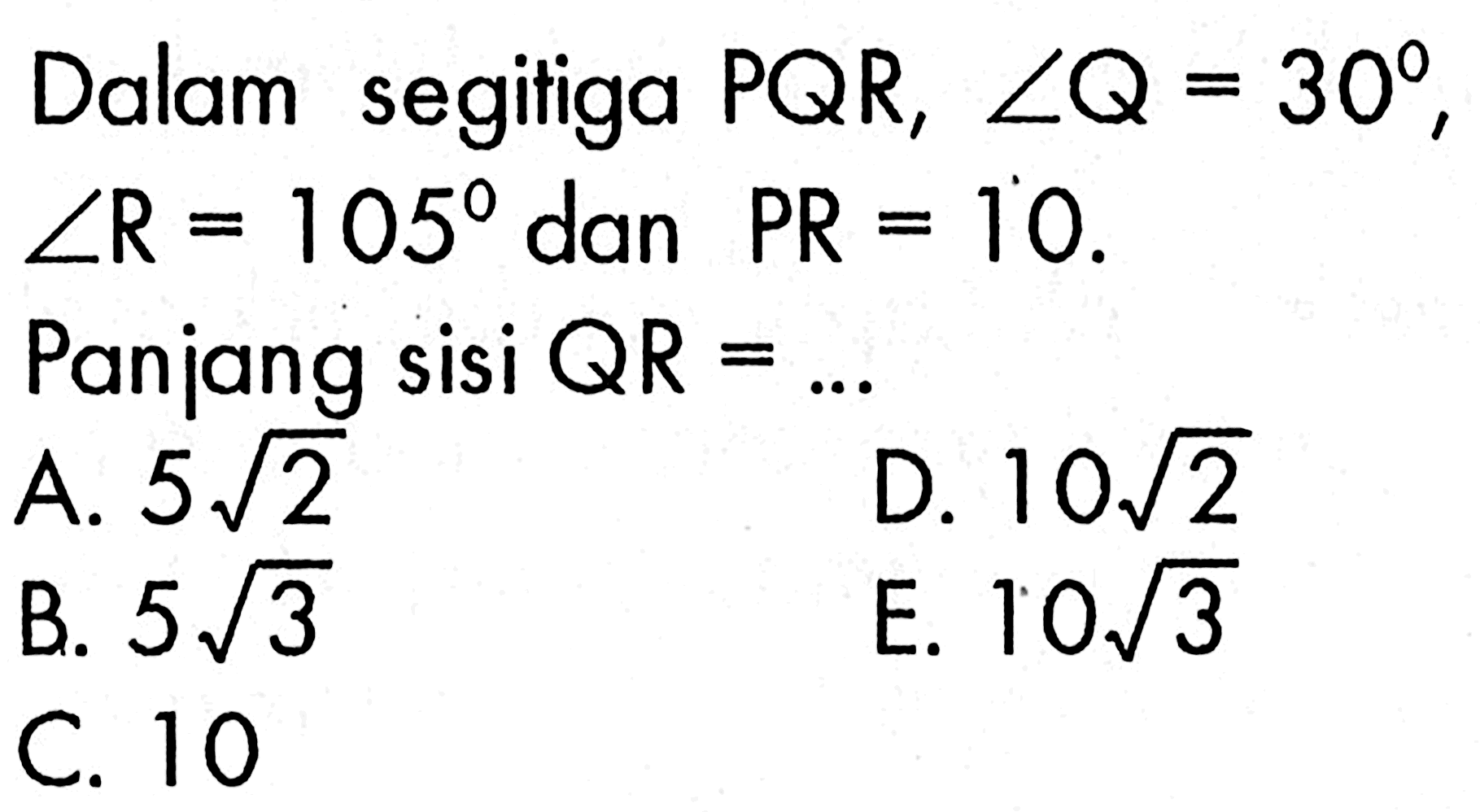 Dalam segitiga  PQR, sudut Q=30 ,  sudut R=105  dan  PR=10 . Panjang sisi  QR=...