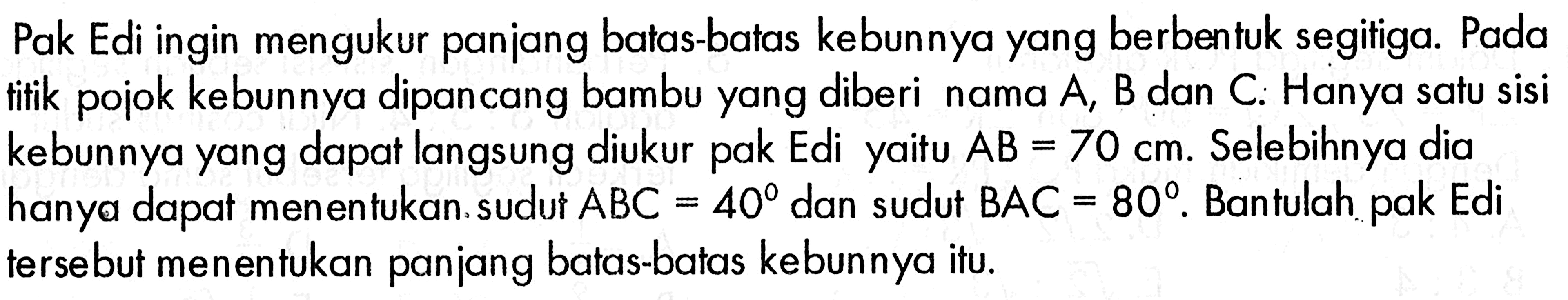 Pak Edi ingin mengukur panjang batas-batas kebunnya yang berbentuk segitiga. Pada titik pojok kebunnya dipancang bambu yang diberi nama A, B dan C. Hanya satu sisi kebunnya yang dapat langsung diukur pak Edi yaitu AB=70 cm. Selebihnya dia hanya dapat menentukan. sudut ABC=40 dan sudut BAC=80 . Bantulah pak Edi terse but menentukan panjang batas-batas kebunnya itu.