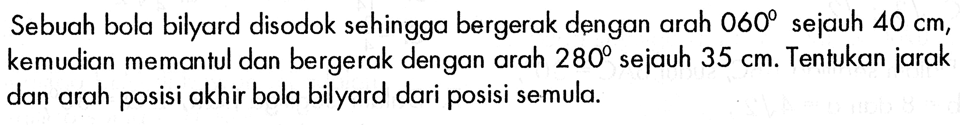 Sebuah bola bilyard disodok sehingga bergerak dengan arah 060 sejauh 40 cm, kemudian memantul dan bergerak dengan arah 280  sejauh 35 cm. Tentukan jarak dan arah posisi akhir bola bilyard dari posisi semula.