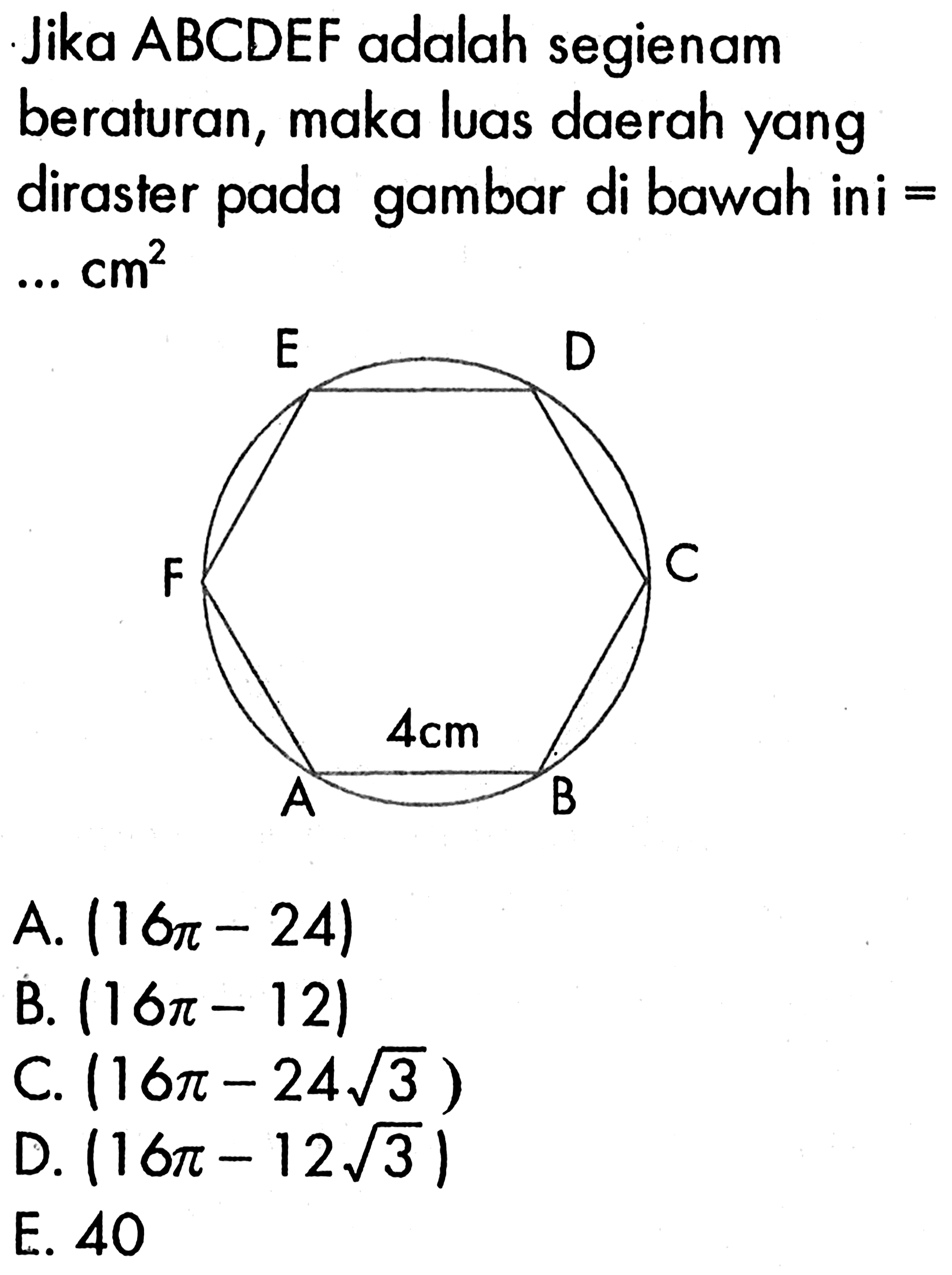 Jika ABCDEF adalah segienam beraturan, maka luas daerah yang diraster pada gambar di bawah ini=... cm^2 4 cm A. (16 pi-24) 
B. (16 pi-12) 
C. (16 pi-24 akar(3)) 
D. (16 pi-12 akar(3)) 
E. 40