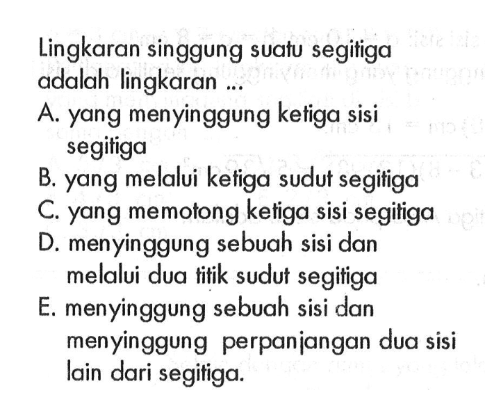 Lingkaran singgung suatu segitiga adalah lingkaran ...A. yang menyinggung ketiga sisi segitigaB. yang melalui ketiga sudut segitigaC. yang memotong ketiga sisi segitigaD. menyinggung sebuah sisi dan melalui dua titik sudut segitigaE. menyinggung sebuah sisi dan menyinggung perpanjangan dua sisi lain dari segitiga.