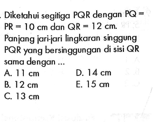 Diketahui segitiga  PQR dengan  PQ=PR=10 cm dan QR=12 cm. Panjang jari-jari lingkaran singgung  PQR yang bersinggungan di sisi  QR  sama dengan ...