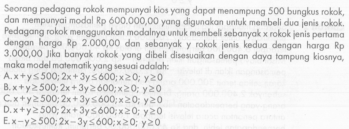 Seorang pedagang rokok mempunyai kios yang dapat menampung 500 bungkus rokok dan mempunyai modal Rp 600.000,00 yang digunakan untuk membeli dua jenis rokok. Pedagang rokok menggunakan modalnya untuk membeli sebanyak x rokok jenis pertama dengan harga Rp 2.000,00 dan sebanyak y rokok jenis kedua dengan harga Rp 3.000,00 Jika banyak rokok yang dibeli disesuaikan dengan daya tampung kiosnya, maka model matematik yang sesuai adalah: