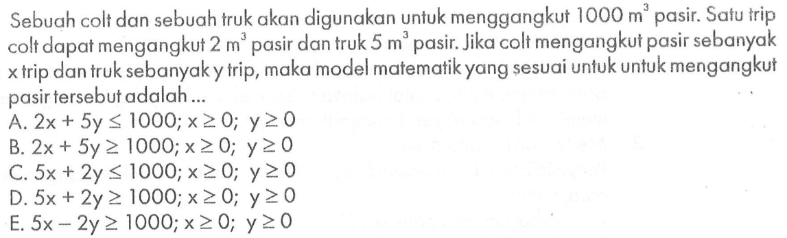 Sebuah colt dan sebuah truk akan digunakan untuk menggangkut 1000 m^3 pasir. Satu trip colt dapat mengangkut 2 m^3 pasir dan truk 5 m^3 pasir. Jika colt mengangkut pasir sebanyak x trip dan truk sebanyak y trip, maka model matematik yang sesuai untuk untuk mengangkut pasir tersebut adalah ....