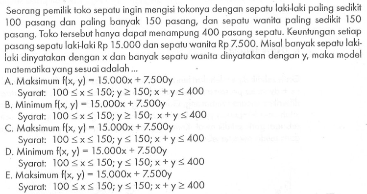 Seorang pemilik toko sepatu ingin mengisi tokonya dengan sepatu laki-laki paling sedikit 100 pasang dan paling banyak 150 pasang, dan sepatu wanita paling sedikit 150 pasang. Toko tersebut hanya dapat menampung 400 pasang sepatu. Keuntungan setiap pasang sepatu laki-laki Rp 15.000 dan sepatu wanita Rp 7.500. Misal banyak sepatu laki-laki dinyatakan dengan x dan banyak sepatu wanita dinyatakan dengan y, maka model matemalika yang sesuai adalah ...