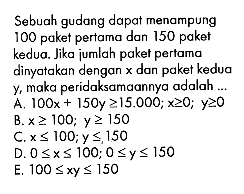 Sebuah gudang dapat menampung 100 pertama dan 150 paket paket kedua. Jika jumlah paket pertama dinyatakan dengan dan paket kedua X Y, maka peridaksamaannya adalah A. IOOx + 150y 215.000; x2O; Y20 B. x > 100; Y2 150 Cx< IOO; Y <,150 D. 0 <x< 1OO; 0 <y < 150 E. 100 Sxy <150