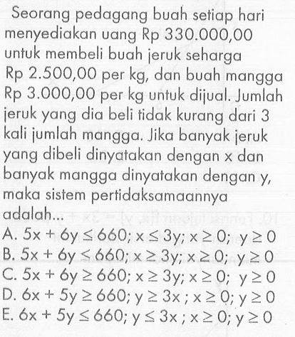 Seorang pedagang buah setiap hari menyediakan uang Rp 330.000,00 untuk membeli buah jeruk seharga Rp 2.500,00 per kg, dan buah mangga Rp 3.000,00 per kg untuk dijual. Jumlah jeruk yang dia beli tidak kurang dari 3 kali jumlah mangga. Jika banyak jeruk yang dibeli dinyatakan dengan x dan banyak mangga dinyatakan dengan y, maka sistem pertidaksamaannya adalah..