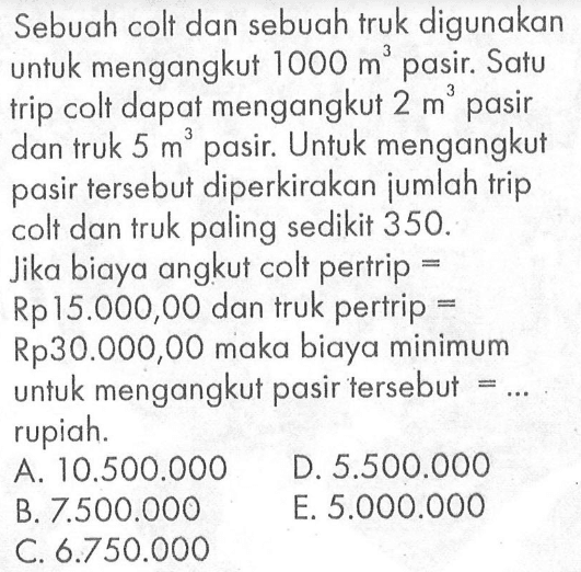 Sebuah colt dan sebuah truk digunakan untuk mengangkut 1000 m^3 pasir. Satu trip colt dapat mengangkut 2 m^3 pasir dan truk 5 m^3 pasir. Untuk mengangkut pasir tersebut diperkirakan jumlah trip pasir colt dan truk paling sedikit 350. Jika biaya angkut colt pertrip = Rp15.000,00 dan truk pertrip = Rp30.000,00 maka biaya minimum untuk mengangkut pasir tersebut = ... rupiah.