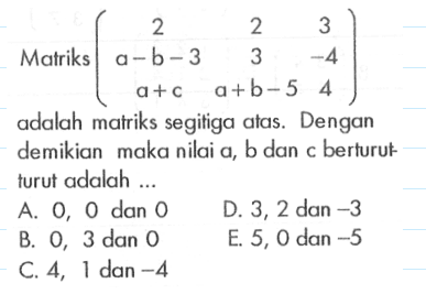 Matriks (2 2 3 a-b-3 3 -4 a+c a+b-5 4) adalah matriks segitiga atas. Dengan demikian maka nilai a, b dan berturut-turut adalah...