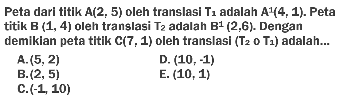 Peta dari titik A(2, 5) oleh translasi T1 adalah A^1(4, 1). Peta titik B(1, 4) oleh translasi T2 adalah B^1(2, 6). Dengan demikian peta titik C(7, 1) oleh translasi (T2oT1) adalah...