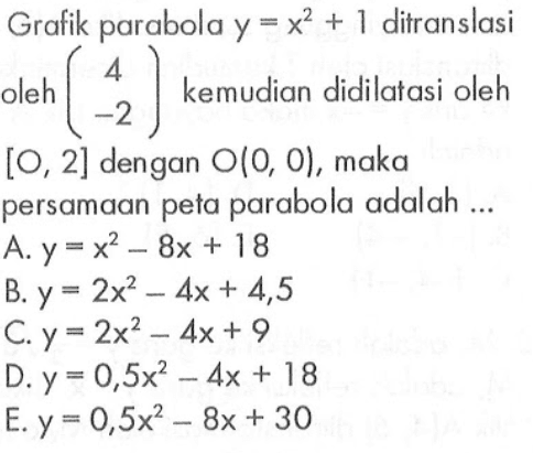 Grafik parabola y=x^2+1 ditranslasi oleh (4 -2) kemudian didilatasi oleh [O, 2] dengan O(0, 0), maka persamaan peta parabola adalah....