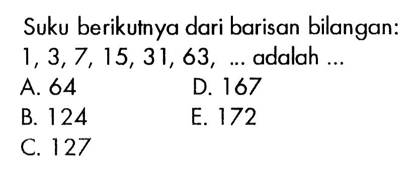 Suku berikutnya dari barisan bilangan: 1, 3, 7, 15, 31, 63,... adalah... A. 64 D. 167 B. 124 E. 172 C. 127