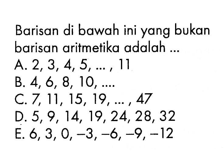 Barisan di bawah ini yang bukan barisan aritmetika adalah... A. 2, 3,4, 5, ... , 11 B. 4, 6, 8, 10,.... C. 7, 11, 15, 19,.... 47 D. 5, 9, 14, 19, 24, 28, 32 E. 6, 3, 0, -3, -6,- 9, -12