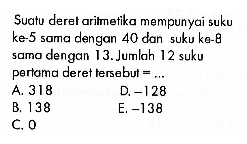 Suatu deret aritmetika mempunyai suku ke-5 sama dengan 40 dan suku ke-8 dengan sama 13. Jumlah 12 suku pertama deret tersebut =