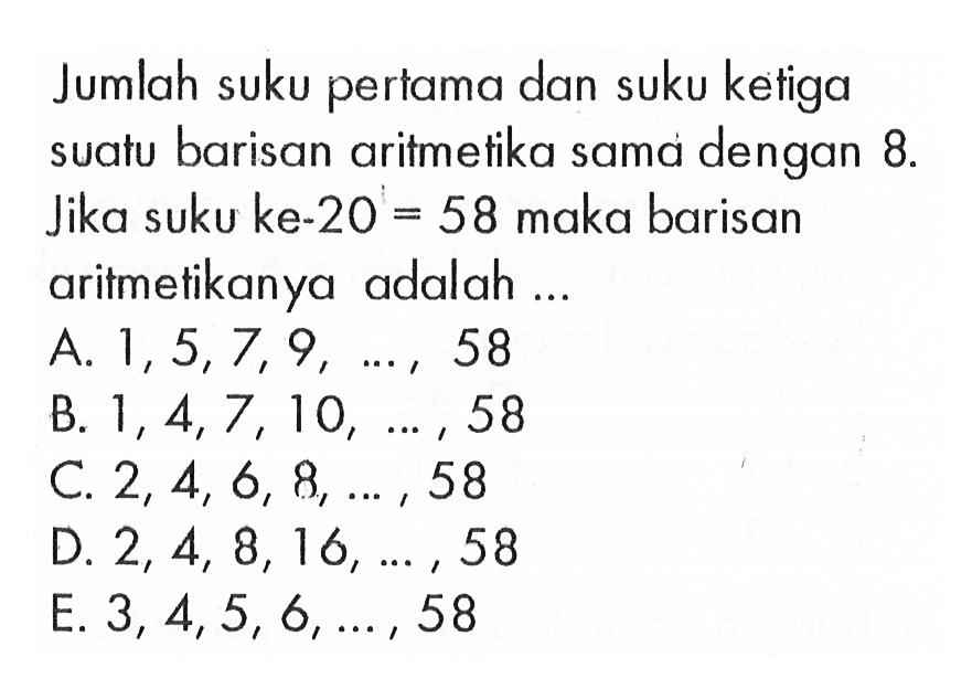 Jumlah suku pertama dan suku kełiga suatu barisan aritmetika sama dengan 8. Jika suku ke-20=58 maka barisan aritmetikanya adalah ...A. 1,5,7,9, ..., 58 B. 1,4,7,10, ..., 58 C. 2,4,6,8, ..., 58 D. 2,4,8,16, ..., 58 E. 3,4,5,6, ..., 58 