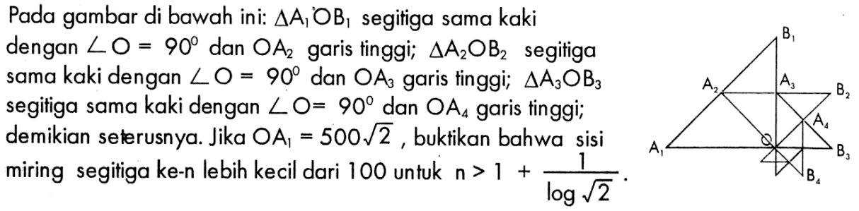 Pada gambar di bawah ini: segitiga A1OB1 segitiga sama kaki dengan sudut O = 90 dan OA2 garis tinggi; segitiga A2OB2 segitiga sama kaki dengan sudut O = 90 dan OA3 garis finggi; segitiga A3OB3 segitiga sama kaki dengan sudut O = 90 dan OA4 garis tinggi; demikian seterusnya. Jika OA1 = 500 akar(2), buktikan bahwa sisi miring segitiga ke-n lebih kecil dari 100 untuk n > 1 + 1/log(akar(2)). 
B1 A2 A3 B2 A4 A1 B3 B4