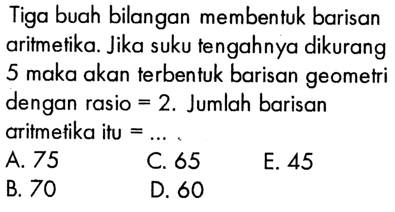 Tiga buah bilangan membentuk barisan aritmetika. Jika suku tengahnya dikurang 5 maka akan terbentuk barisan geometri dengan rasio =2. Jumlah barisan aritmetika itu  =... 