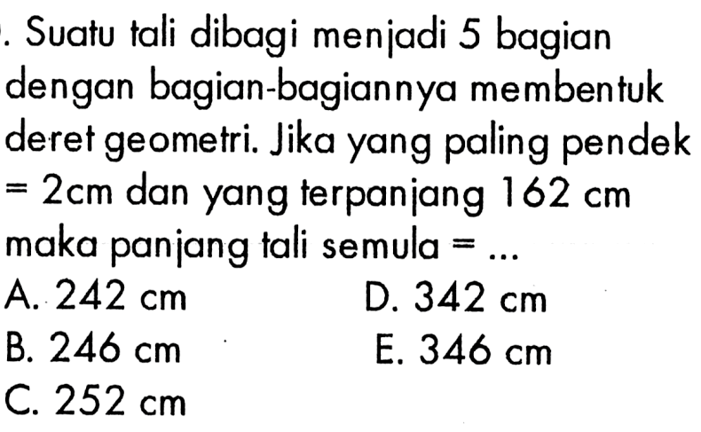 Suatu tali dibagi menjadi 5 bagian dengan bagian-bagiannya membentuk deret geometri. Jika yang paling pendek  =2 cm  dan yang terpanjang  162 cm  maka panjang tali semula  =.... A.  242 cm D.  342 cm B.  246 cm E.  346 cm C.  252 cm 