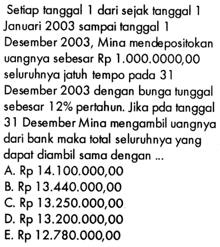 Setiap tanggal dari sejak tanggal 1 Januari 2003 sampai tanggal 1 Desember 2003, Mina mendepositokan uangnya sebesar Rp 1.000.0000,00 seluruhnya jatuh tempo pada 31 Desember 2003 dengan bunga tunggal sebesar 12% pertahun. Jika pada tanggal 31 Desember Mina mengambil uangnya dari bank maka total seluruhnya yang dapat diambil sama dengan 