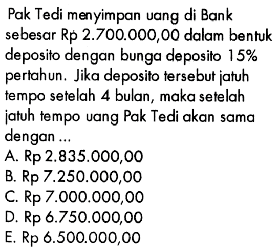 Pak Tedi menyimpan uang di Bank sebesar Rp 2.700.000,00 dalam bentuk deposito dengan bunga deposito 15% pertahun. Jika deposito tersebut jatuh tempo setelah 4 bulan, maka setelah jatuh tempo uang Pak Tedi akan sama dengan...