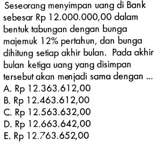 Seseorang menyimpan uang di Bank sebesar Rp 12.000.000,00 dalam bentuk tabungan dengan bunga majemuk 12% pertahun, dan bunga dihitung setiap akhir bulan. Pada akhir bulan ketiga uang yang disimpan tersebut akan menjadi sama dengan ...