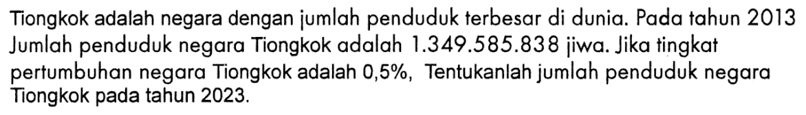 Tiongkok adalah negara dengan jumlah penduduk terbesar di dunia. Pada tahun 2013 Jumlah penduduk negara Tiongkok adalah  1.349.585.838  jiwa. Jika tingkat pertumbuhan negara Tiongkok adalah 0,5%, Tentukanlah jumlah penduduk negara Tiongkok pada tahun  2023 . 