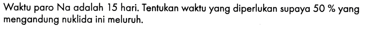 Waktu paro Na adalah 15 hari. Tentukan waktu yang diperlukan supaya  50 %  yang mengandung nuklida ini meluruh.