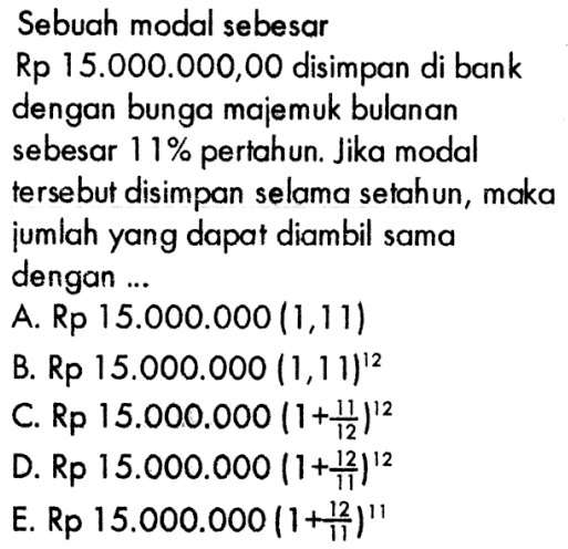 Sebuah modal sebesar Rp 15.000.000,00 disimpan di bank dengan bunga majemuk bulanan sebesar  11%  pertahun. Jika modal tersebut disimpan selama setahun, maka jumlah yang dapat diambil sama dengan ...