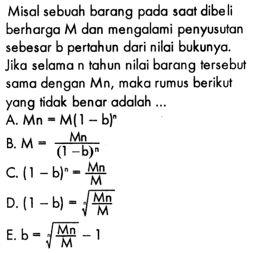 Misal sebuah barang pada saat dibeli berharga M dan mengalami penyusutan sebesar b pertahun dari nilai bukunya. Jika selama n tahun nilai barang tersebut sama dengan Mn, maka rumus berikut yang tidak benar adalah ... A. Mn=M(1-b)^n B. M=Mn/(1-b)^n C. (1-b)^n=Mn/M D. (1-b)=akar(Mn/M) E. b=akar(Mn/M)-1 