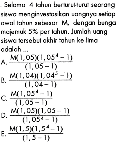 Selama 4 tahun berturut-turut seorang siswa menginvestasikan uangnya setiap awal tahun sebesar  M , dengan bunga majemuk 5% per tahun. Jumlah uang siswa tersebut akhir tahun ke lima adalah ...