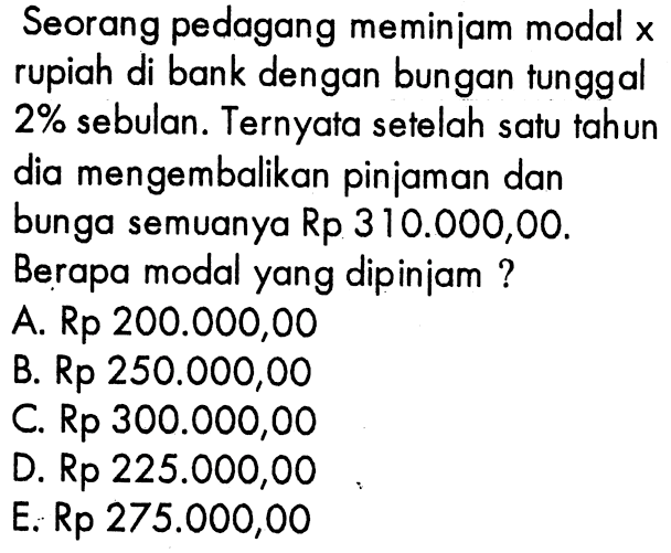 Seorang pedagang meminjam modal x rupiah di bank dengan bunga tunggal 2% sebulan. Ternyata setelah satu tahun dia mengembalikan pinjaman dan bunga semuanya Rp 310.000,00. Berapa modal yang dipinjam ?