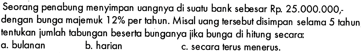 Seorang penabung menyimpan uangnya di suatu bank sebesar Rp. 25.000.000 ; dengan bunga majemuk  12%  per tahun. Misal uang tersebut disimpan selama 5 tahun tentukan jumlah tabungan beserta bunganya jika bunga di hitung secara:a. bulanan b. harian c. secara terus menerus. 
