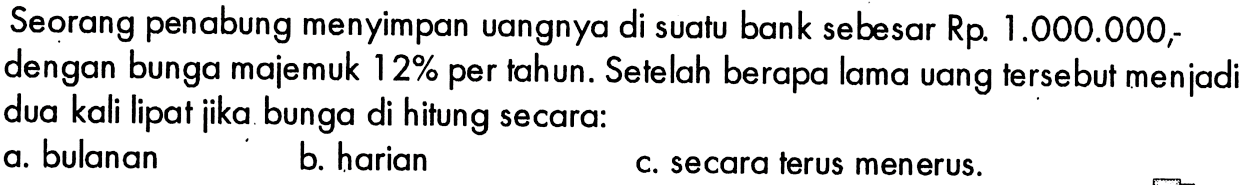 Seorang penabung menyimpan uangnya di suatu bank sebesar Rp.1.000.000 ,dengan bunga majemuk  12%  per tahun. Setelah berapa lama vang tersebut menjadi dua kali lipat jika bunga di hitung secara:a. bulananb. harianc. secara terus menerus.