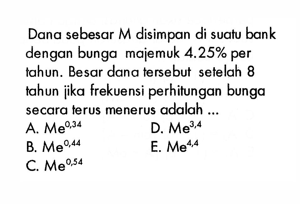 Dana sebesar M disimpan di suatu bank dengan bunga majemuk  4.25%  per tahun. Besar dana tersebut setelah 8 tahun ijka frekuensi perhitungan bunga secara terus menerus adalah ...