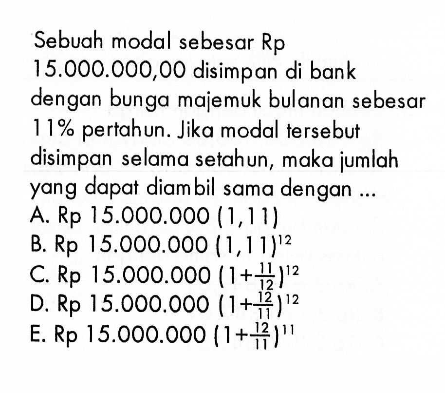 Sebuah modal sebesar Rp15.000.000,00 disimpan di bank dengan bunga majemuk bulanan sebesar 11 % pertahun. Jika modal tersebut disimpan selama setahun, maka jumlah yang dapat diambil sama dengan ... 